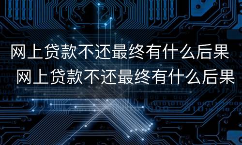 网上贷款不还最终有什么后果 网上贷款不还最终有什么后果,会迁连家人和父母吗