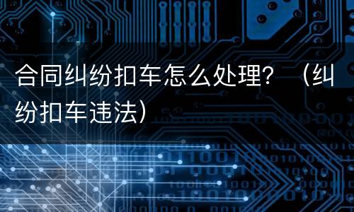 合同纠纷扣车怎么处理？（纠纷扣车违法）