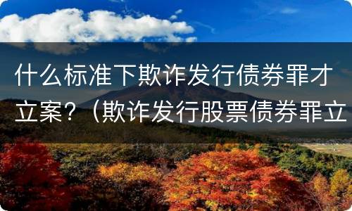 什么标准下欺诈发行债券罪才立案?（欺诈发行股票债券罪立案标准）