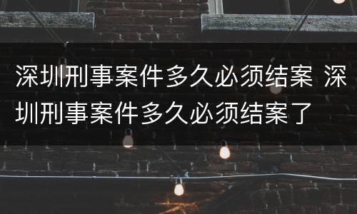 深圳刑事案件多久必须结案 深圳刑事案件多久必须结案了