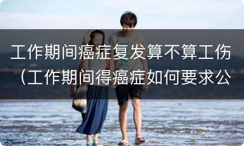 工作期间癌症复发算不算工伤（工作期间得癌症如何要求公司赔偿）