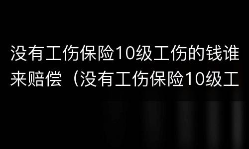 没有工伤保险10级工伤的钱谁来赔偿（没有工伤保险10级工伤的钱谁来赔偿呢）