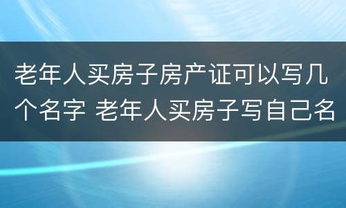 老年人买房子房产证可以写几个名字 老年人买房子写自己名字有什么