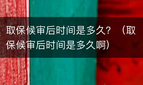 取保候审后时间是多久？（取保候审后时间是多久啊）