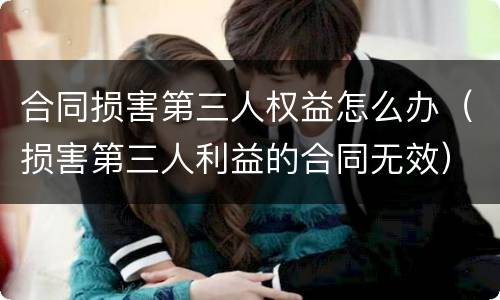 合同损害第三人权益怎么办（损害第三人利益的合同无效）