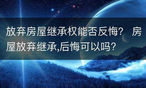 放弃房屋继承权能否反悔？ 房屋放弃继承,后悔可以吗?