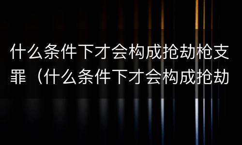 什么条件下才会构成抢劫枪支罪（什么条件下才会构成抢劫枪支罪呢）