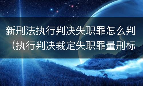 新刑法执行判决失职罪怎么判（执行判决裁定失职罪量刑标准）