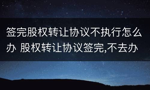 签完股权转让协议不执行怎么办 股权转让协议签完,不去办理怎么办