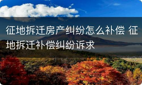 征地拆迁房产纠纷怎么补偿 征地拆迁补偿纠纷诉求