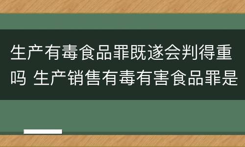 生产有毒食品罪既遂会判得重吗 生产销售有毒有害食品罪是行为犯还是结果犯