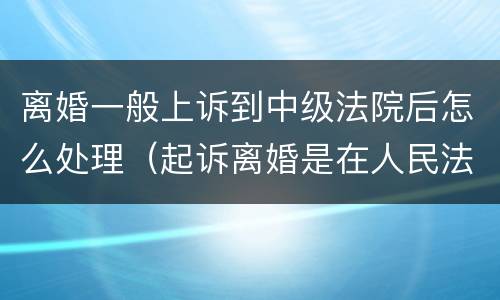 离婚一般上诉到中级法院后怎么处理（起诉离婚是在人民法院还是在中级人民法院）