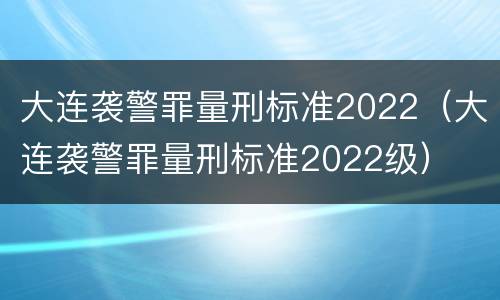 大连袭警罪量刑标准2022（大连袭警罪量刑标准2022级）