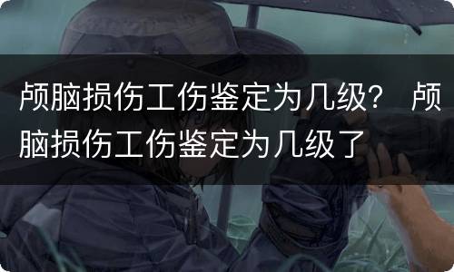 颅脑损伤工伤鉴定为几级？ 颅脑损伤工伤鉴定为几级了
