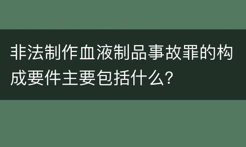 非法制作血液制品事故罪的构成要件主要包括什么？