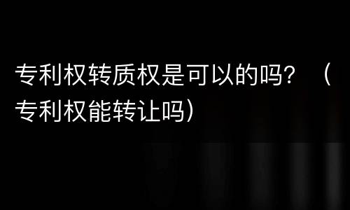 专利权转质权是可以的吗？（专利权能转让吗）