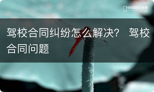 驾校合同纠纷怎么解决？ 驾校合同问题