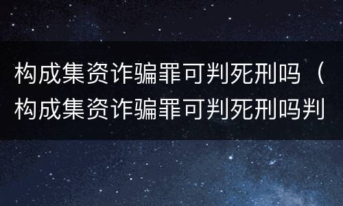 构成集资诈骗罪可判死刑吗（构成集资诈骗罪可判死刑吗判几年）
