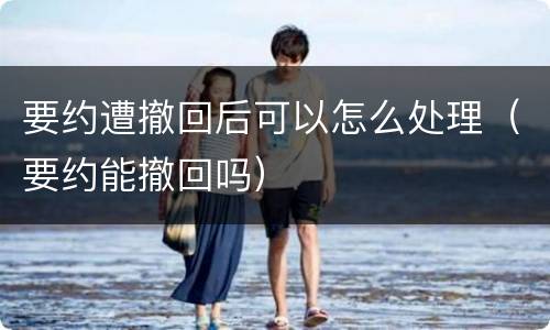 要约遭撤回后可以怎么处理（要约能撤回吗）