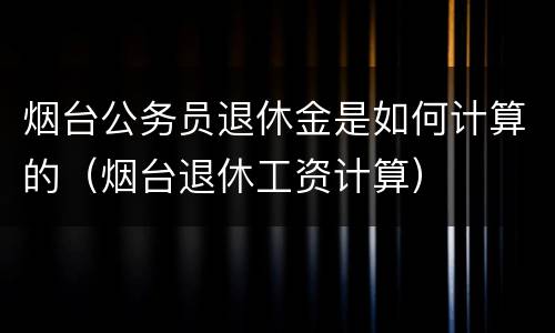 烟台公务员退休金是如何计算的（烟台退休工资计算）