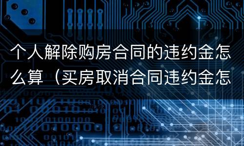 个人解除购房合同的违约金怎么算（买房取消合同违约金怎么算）