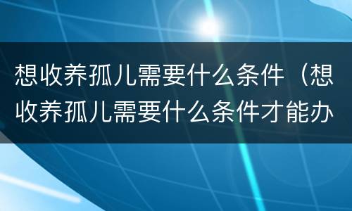 想收养孤儿需要什么条件（想收养孤儿需要什么条件才能办理）