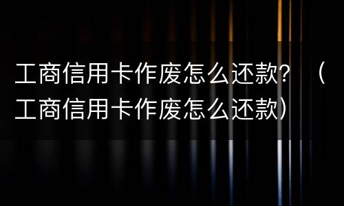 工商信用卡作废怎么还款？（工商信用卡作废怎么还款）