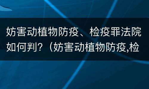妨害动植物防疫、检疫罪法院如何判?（妨害动植物防疫,检疫罪法院如何判定）