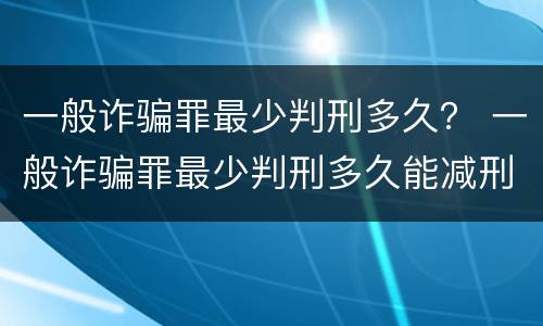 一般诈骗罪最少判刑多久？ 一般诈骗罪最少判刑多久能减刑