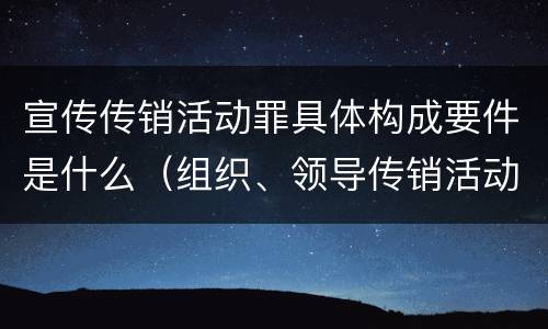 宣传传销活动罪具体构成要件是什么（组织、领导传销活动罪的主体是传销活动的什么）