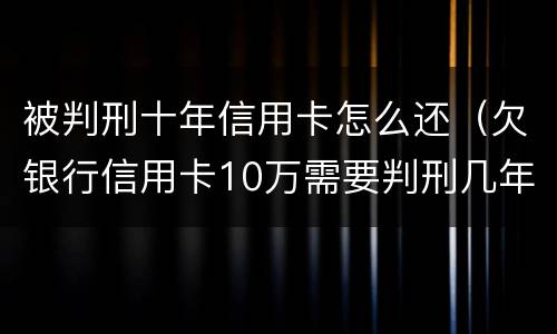 被判刑十年信用卡怎么还（欠银行信用卡10万需要判刑几年）