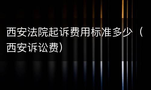 西安法院起诉费用标准多少（西安诉讼费）