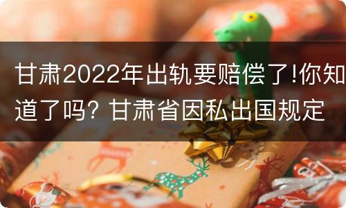 甘肃2022年出轨要赔偿了!你知道了吗? 甘肃省因私出国规定