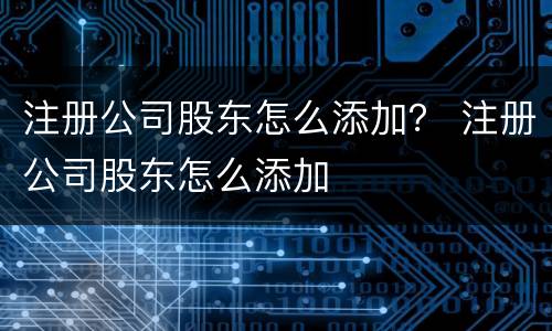 注册公司股东怎么添加？ 注册公司股东怎么添加