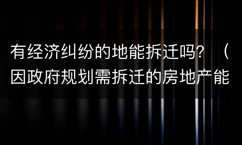 有经济纠纷的地能拆迁吗？（因政府规划需拆迁的房地产能交易吗）