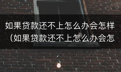 如果贷款还不上怎么办会怎样（如果贷款还不上怎么办会怎样呢）