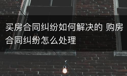 买房合同纠纷如何解决的 购房合同纠纷怎么处理