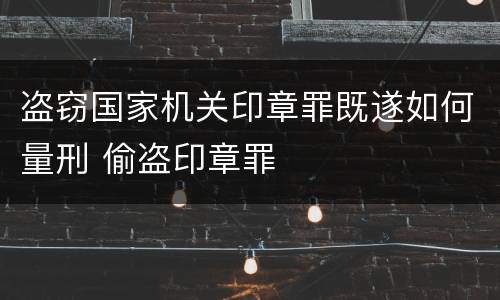 盗窃国家机关印章罪既遂如何量刑 偷盗印章罪