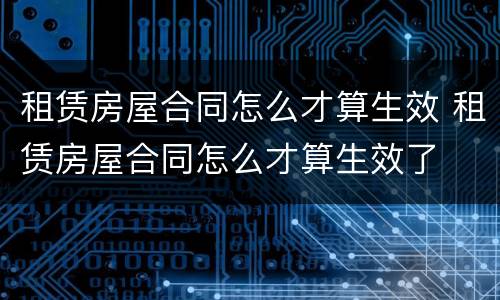 租赁房屋合同怎么才算生效 租赁房屋合同怎么才算生效了