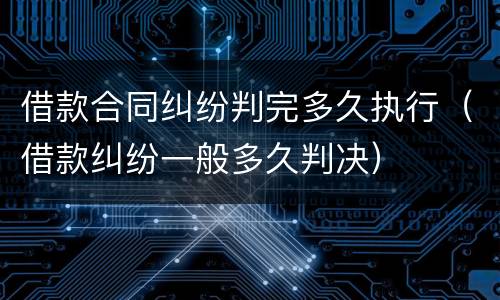 借款合同纠纷判完多久执行（借款纠纷一般多久判决）