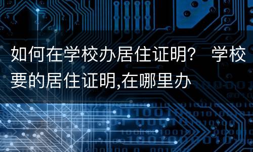 如何在学校办居住证明？ 学校要的居住证明,在哪里办