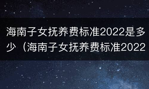 海南子女抚养费标准2022是多少（海南子女抚养费标准2022是多少钱）