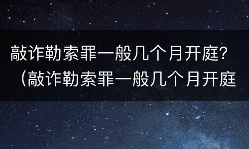 敲诈勒索罪一般几个月开庭？（敲诈勒索罪一般几个月开庭呢）