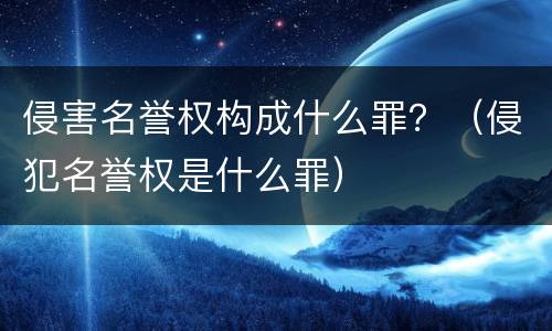 侵害名誉权构成什么罪？（侵犯名誉权是什么罪）