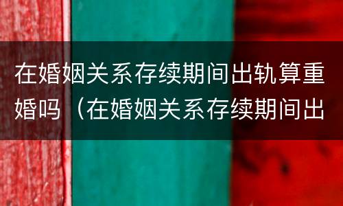 在婚姻关系存续期间出轨算重婚吗（在婚姻关系存续期间出轨算重婚吗）