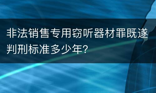 非法销售专用窃听器材罪既遂判刑标准多少年？