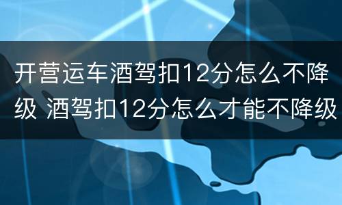 开营运车酒驾扣12分怎么不降级 酒驾扣12分怎么才能不降级