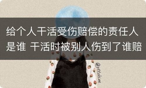 给个人干活受伤赔偿的责任人是谁 干活时被别人伤到了谁赔偿