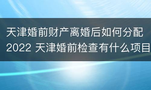 天津婚前财产离婚后如何分配2022 天津婚前检查有什么项目