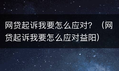 网贷起诉我要怎么应对？（网贷起诉我要怎么应对益阳）
